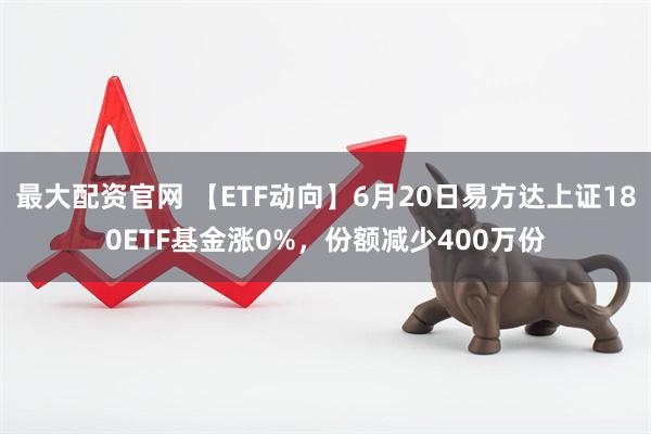 最大配资官网 【ETF动向】6月20日易方达上证180ETF基金涨0%，份额减少400万份