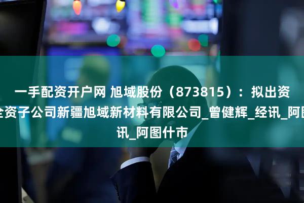 一手配资开户网 旭域股份（873815）：拟出资设立全资子公司新疆旭域新材料有限公司_曾健辉_经讯_阿图什市