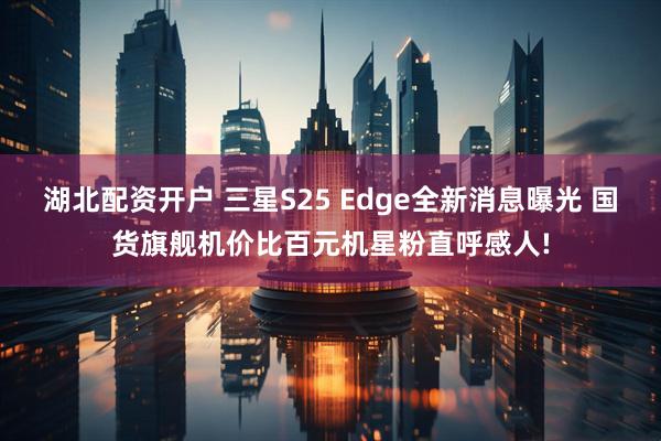 湖北配资开户 三星S25 Edge全新消息曝光 国货旗舰机价比百元机星粉直呼感人!