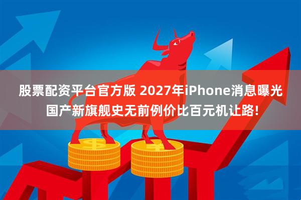 股票配资平台官方版 2027年iPhone消息曝光 国产新旗舰史无前例价比百元机让路!