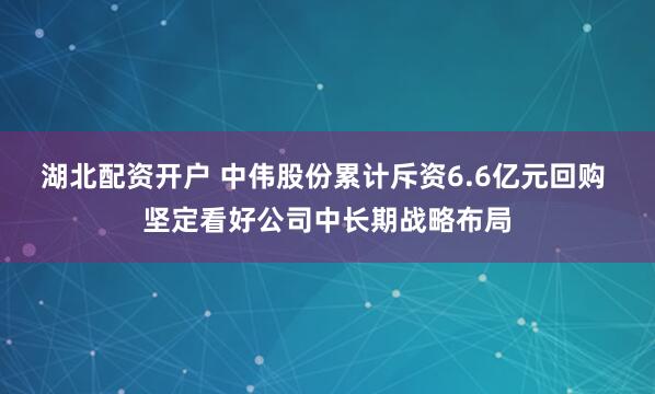 湖北配资开户 中伟股份累计斥资6.6亿元回购 坚定看好公司中长期战略布局