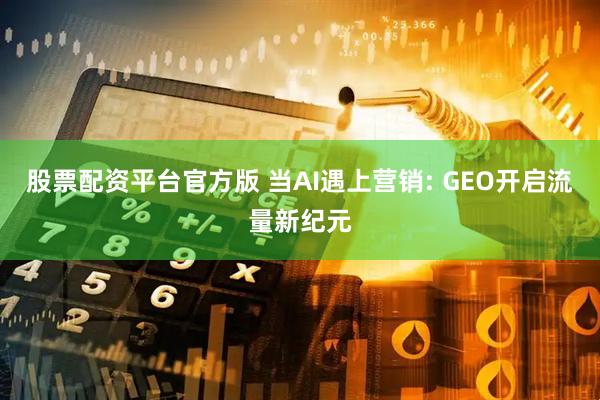 股票配资平台官方版 当AI遇上营销: GEO开启流量新纪元