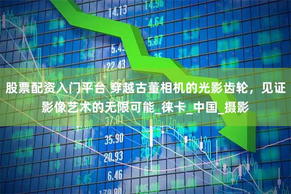 股票配资入门平台 穿越古董相机的光影齿轮，见证影像艺术的无限可能_徕卡_中国_摄影