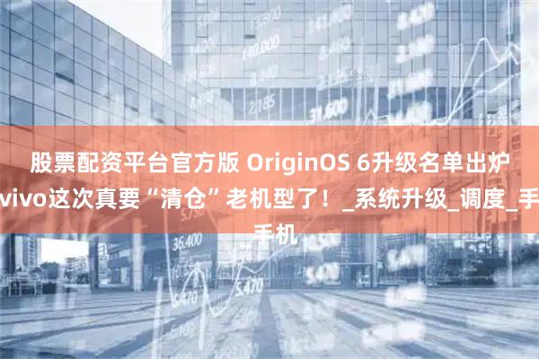 股票配资平台官方版 OriginOS 6升级名单出炉，vivo这次真要“清仓”老机型了！_系统升级_调度_手机