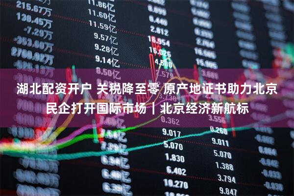 湖北配资开户 关税降至零 原产地证书助力北京民企打开国际市场｜北京经济新航标