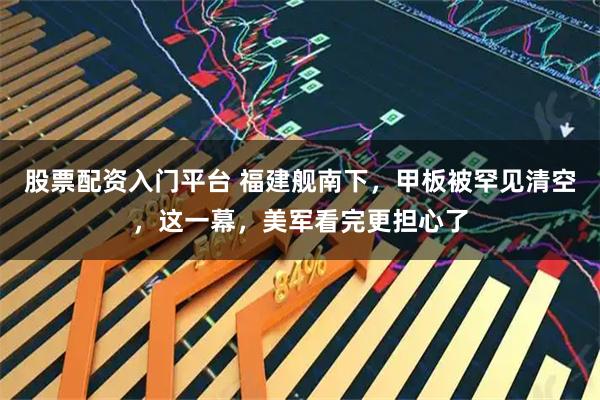 股票配资入门平台 福建舰南下，甲板被罕见清空，这一幕，美军看完更担心了