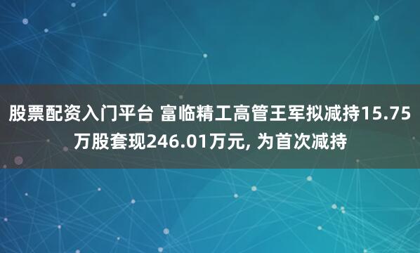 股票配资入门平台 富临精工高管王军拟减持15.75万股套现246.01万元, 为首次减持