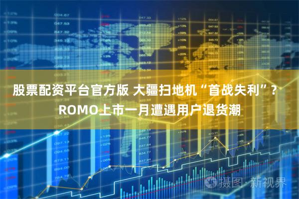 股票配资平台官方版 大疆扫地机“首战失利”？ ROMO上市一月遭遇用户退货潮