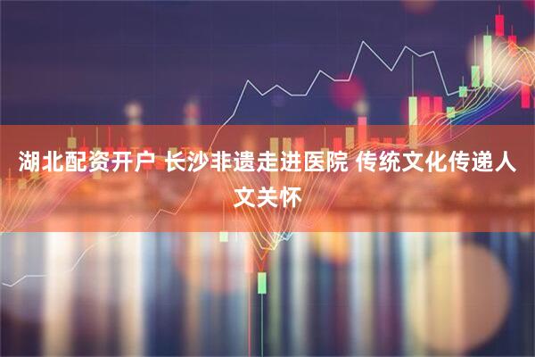湖北配资开户 长沙非遗走进医院 传统文化传递人文关怀