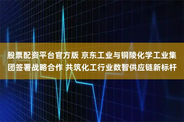 股票配资平台官方版 京东工业与铜陵化学工业集团签署战略合作 共筑化工行业数智供应链新标杆