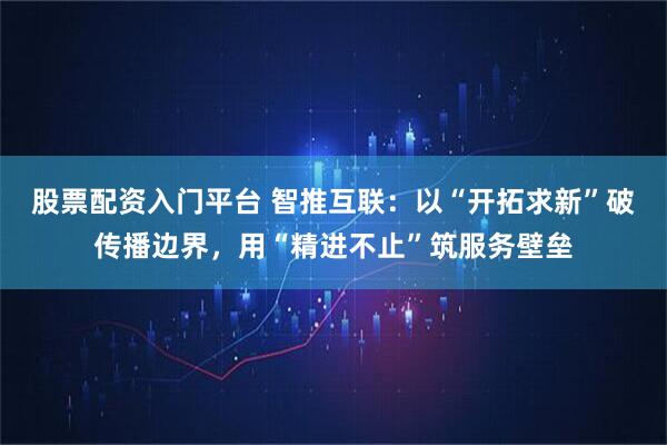 股票配资入门平台 智推互联：以“开拓求新”破传播边界，用“精进不止”筑服务壁垒