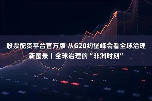 股票配资平台官方版 从G20约堡峰会看全球治理新图景丨全球治理的“非洲时刻”