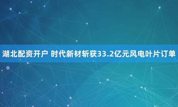 湖北配资开户 时代新材斩获33.2亿元风电叶片订单
