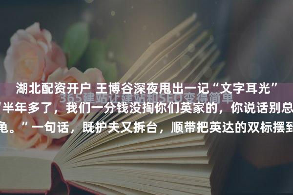 湖北配资开户 王博谷深夜甩出一记“文字耳光”——目标直指英如镝：“半年多了，我们一分钱没掏你们英家的，你说话别总带刺儿，再忍就成乌龟。”一句话，既护夫又拆台，顺带把英达的双标摆到聚光灯下：小儿子打冰球，英达可以卖房举债豪掷百万；大儿子巴图却连根冰棍钱都没见，十几年来当空气。如今英如镝反过头来酸哥哥...